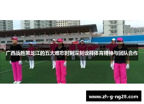 广西战胜黑龙江的五大难忘时刻深刻诠释体育精神与团队合作