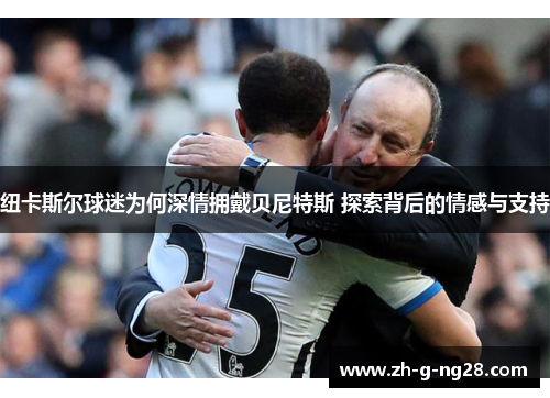 纽卡斯尔球迷为何深情拥戴贝尼特斯 探索背后的情感与支持