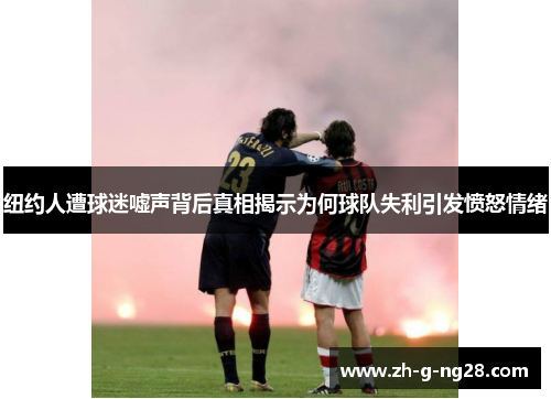 纽约人遭球迷嘘声背后真相揭示为何球队失利引发愤怒情绪