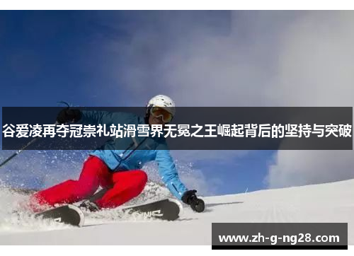 谷爱凌再夺冠崇礼站滑雪界无冕之王崛起背后的坚持与突破