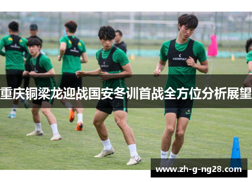 重庆铜梁龙迎战国安冬训首战全方位分析展望 重庆铜梁龙迎战国安冬训首战全方位分析展望