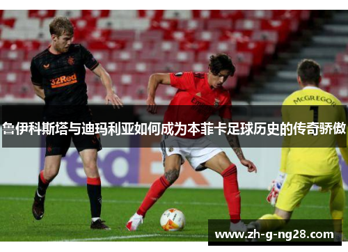 鲁伊科斯塔与迪玛利亚如何成为本菲卡足球历史的传奇骄傲 鲁伊科斯塔与迪玛利亚如何成为本菲卡足球历史的传奇骄傲