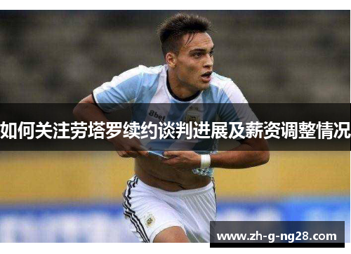 如何关注劳塔罗续约谈判进展及薪资调整情况 如何关注劳塔罗续约谈判进展及薪资调整情况