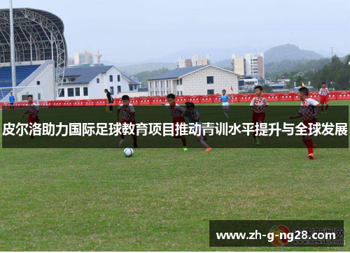 皮尔洛助力国际足球教育项目推动青训水平提升与全球发展