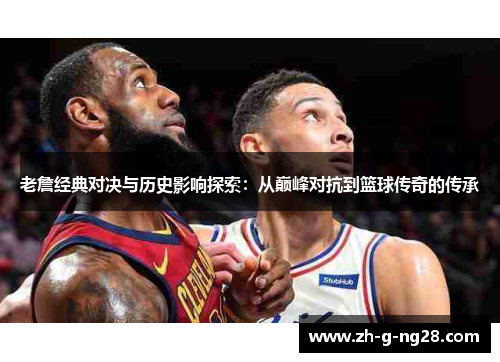 老詹经典对决与历史影响探索：从巅峰对抗到篮球传奇的传承