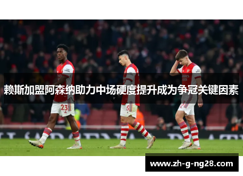 赖斯加盟阿森纳助力中场硬度提升成为争冠关键因素