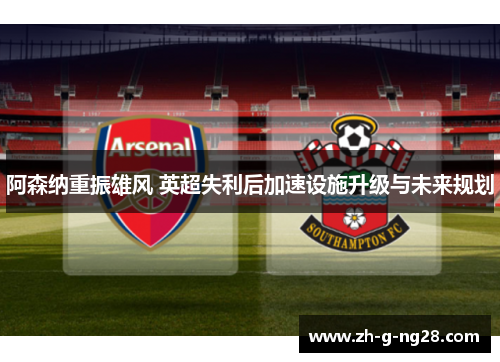 阿森纳重振雄风 英超失利后加速设施升级与未来规划