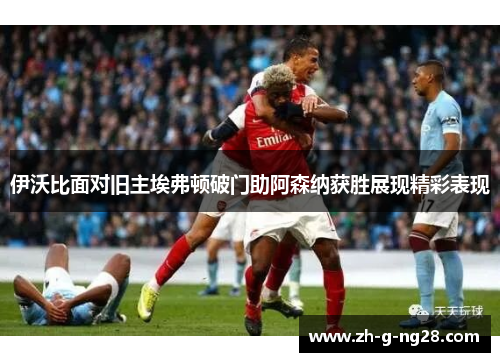 伊沃比面对旧主埃弗顿破门助阿森纳获胜展现精彩表现